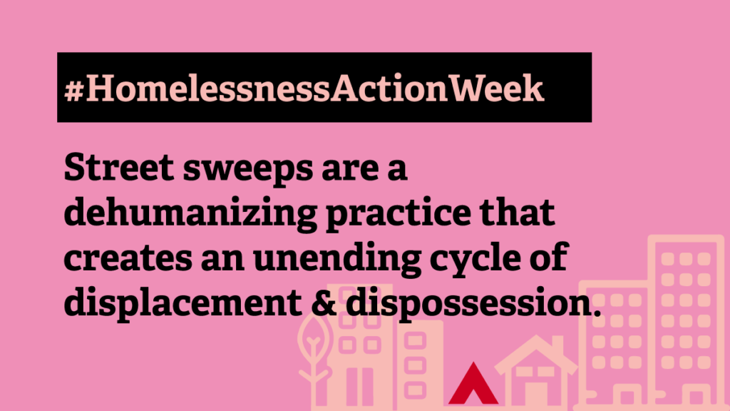 A pink background with a graphic of a stenciled neighbourhood in light pink at the bottom that depicts buildings, a house, and a red tent in the middle of the neighbourhood. The text reads: "#HomelessnessActionWeek Street sweeps are a dehumanizing practice that creates an unending cycle of displacement & dispossession."